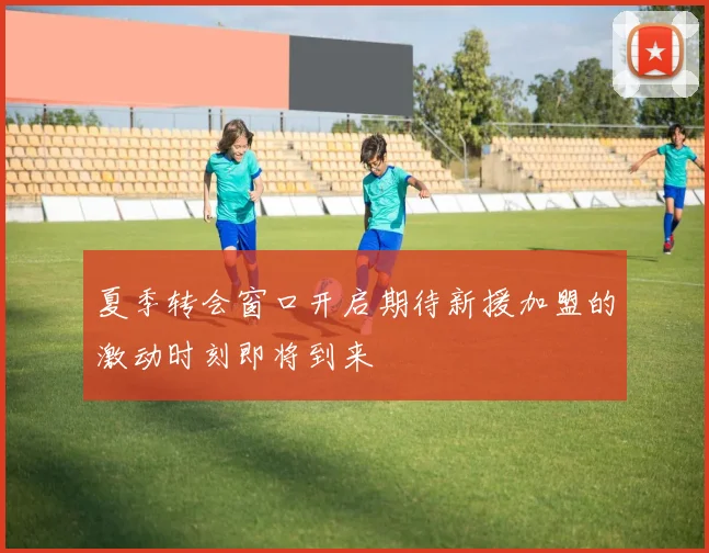 夏季转会窗口开启期待新援加盟的激动时刻即将到来