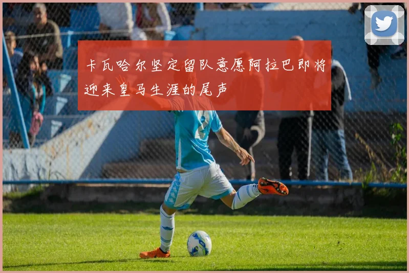 卡瓦哈尔坚定留队意愿阿拉巴即将迎来皇马生涯的尾声