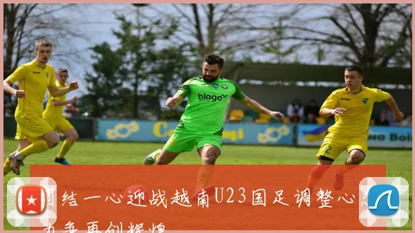 团结一心迎战越南U23国足调整心态力争再创辉煌