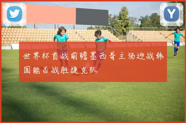 世界杯首战前瞻墨西哥主场迎战韩国能否战胜捷克队