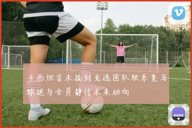 卡西坦言未接到竞选团队联系皇马球迷与会员静待未来动向