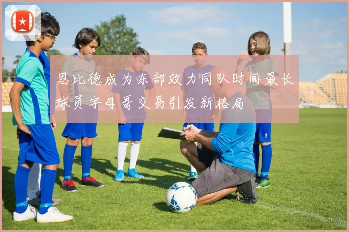 恩比德成为东部效力同队时间最长球员字母哥交易引发新格局