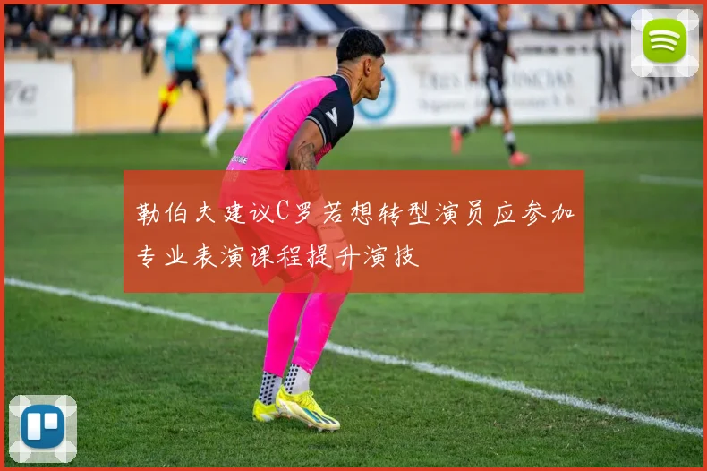勒伯夫建议C罗若想转型演员应参加专业表演课程提升演技