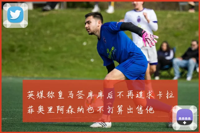 英媒称皇马签库库后不再追求卡拉菲奥里阿森纳也不打算出售他