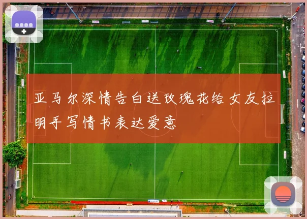 亚马尔深情告白送玫瑰花给女友拉明手写情书表达爱意