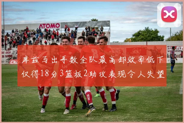 库兹马出手数全队最高却效率低下仅得18分3篮板2助攻表现令人失望