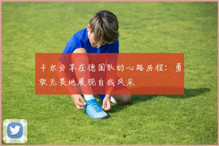 卡尔分享在德国队的心路历程：勇敢无畏地展现自我风采