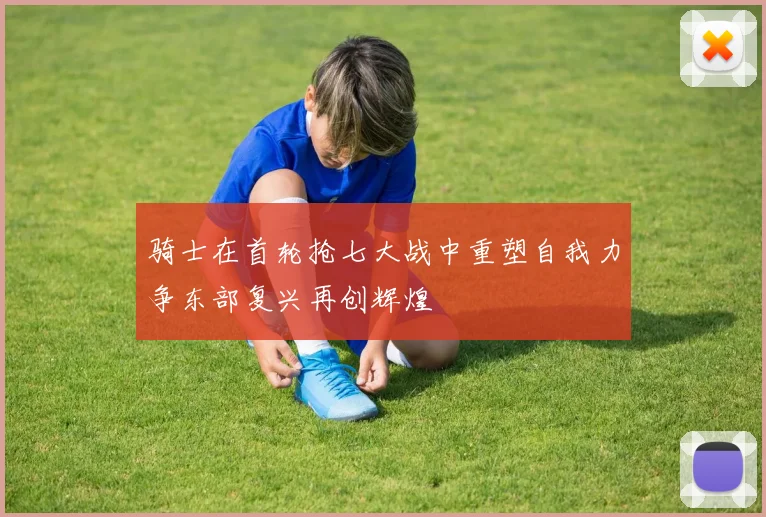 骑士在首轮抢七大战中重塑自我力争东部复兴再创辉煌