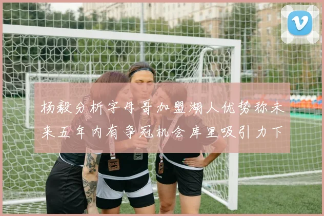杨毅分析字母哥加盟湖人优势称未来五年内有争冠机会库里吸引力下降