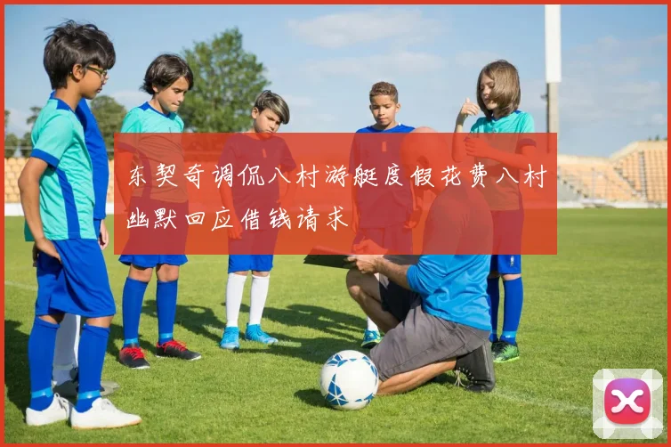 东契奇调侃八村游艇度假花费八村幽默回应借钱请求